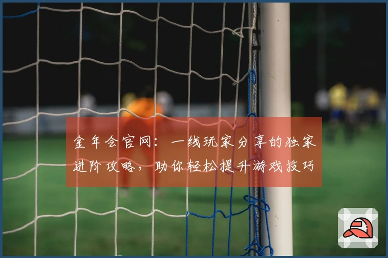 金年会官网：一线玩家分享的独家进阶攻略，助你轻松提升游戏技巧