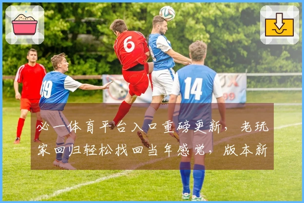 必一体育平台入口重磅更新，老玩家回归轻松找回当年感觉，版本新内容一手掌握