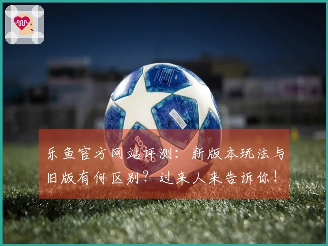 乐鱼官方网站评测：新版本玩法与旧版有何区别？过来人来告诉你！