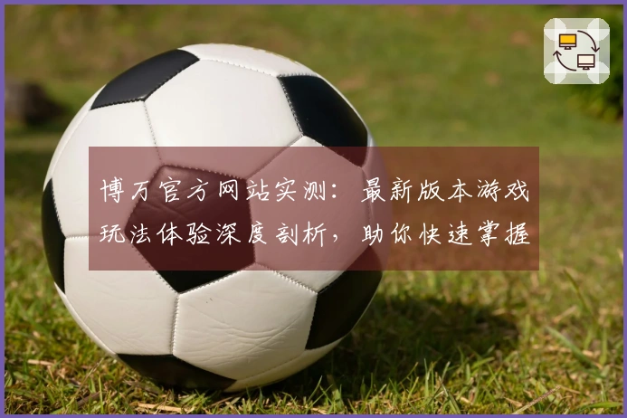 博万官方网站实测：最新版本游戏玩法体验深度剖析，助你快速掌握制胜技巧