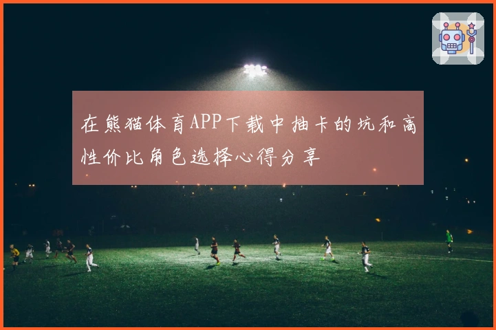 在熊猫体育APP下载中抽卡的坑和高性价比角色选择心得分享