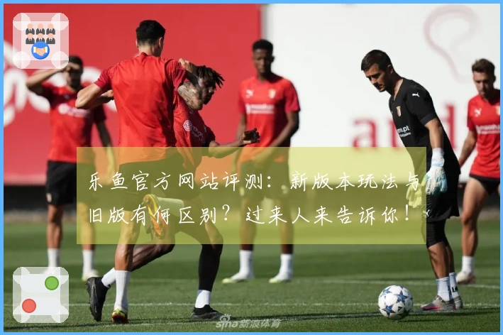 乐鱼官方网站评测：新版本玩法与旧版有何区别？过来人来告诉你！